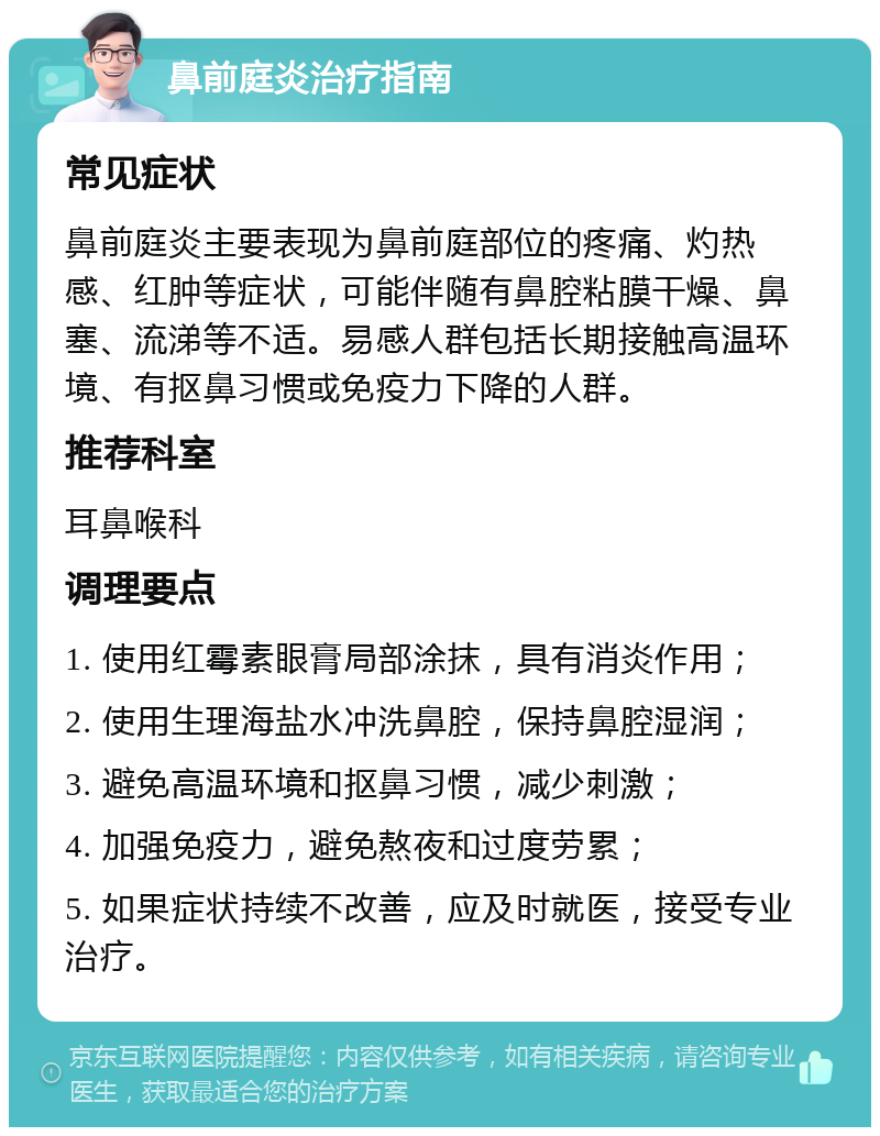 鼻前庭炎治疗指南 常见症状 鼻前庭炎主要表现为鼻前庭部位的疼痛、灼热感、红肿等症状，可能伴随有鼻腔粘膜干燥、鼻塞、流涕等不适。易感人群包括长期接触高温环境、有抠鼻习惯或免疫力下降的人群。 推荐科室 耳鼻喉科 调理要点 1. 使用红霉素眼膏局部涂抹，具有消炎作用； 2. 使用生理海盐水冲洗鼻腔，保持鼻腔湿润； 3. 避免高温环境和抠鼻习惯，减少刺激； 4. 加强免疫力，避免熬夜和过度劳累； 5. 如果症状持续不改善，应及时就医，接受专业治疗。