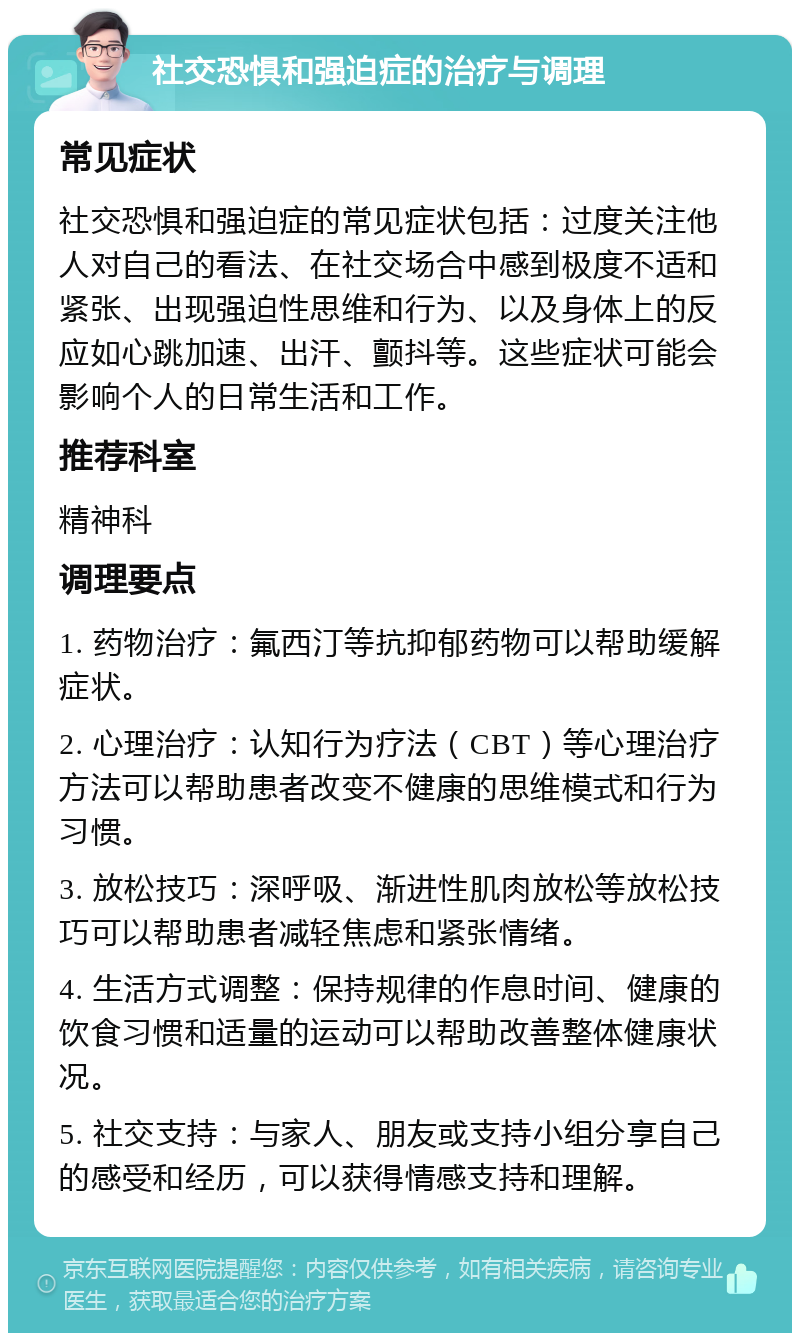 社交恐惧和强迫症的治疗与调理 常见症状 社交恐惧和强迫症的常见症状包括：过度关注他人对自己的看法、在社交场合中感到极度不适和紧张、出现强迫性思维和行为、以及身体上的反应如心跳加速、出汗、颤抖等。这些症状可能会影响个人的日常生活和工作。 推荐科室 精神科 调理要点 1. 药物治疗：氟西汀等抗抑郁药物可以帮助缓解症状。 2. 心理治疗：认知行为疗法（CBT）等心理治疗方法可以帮助患者改变不健康的思维模式和行为习惯。 3. 放松技巧：深呼吸、渐进性肌肉放松等放松技巧可以帮助患者减轻焦虑和紧张情绪。 4. 生活方式调整：保持规律的作息时间、健康的饮食习惯和适量的运动可以帮助改善整体健康状况。 5. 社交支持：与家人、朋友或支持小组分享自己的感受和经历，可以获得情感支持和理解。