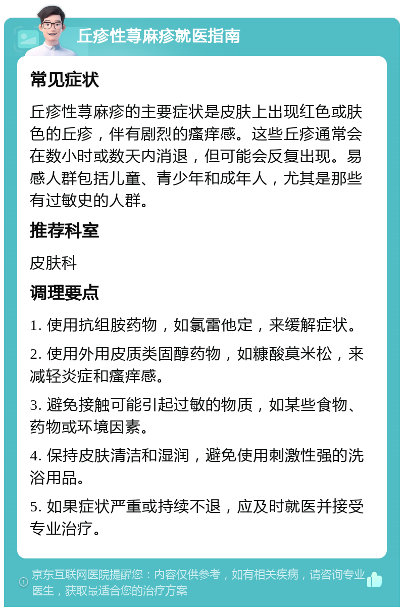 丘疹性荨麻疹就医指南 常见症状 丘疹性荨麻疹的主要症状是皮肤上出现红色或肤色的丘疹，伴有剧烈的瘙痒感。这些丘疹通常会在数小时或数天内消退，但可能会反复出现。易感人群包括儿童、青少年和成年人，尤其是那些有过敏史的人群。 推荐科室 皮肤科 调理要点 1. 使用抗组胺药物，如氯雷他定，来缓解症状。 2. 使用外用皮质类固醇药物，如糠酸莫米松，来减轻炎症和瘙痒感。 3. 避免接触可能引起过敏的物质，如某些食物、药物或环境因素。 4. 保持皮肤清洁和湿润，避免使用刺激性强的洗浴用品。 5. 如果症状严重或持续不退，应及时就医并接受专业治疗。