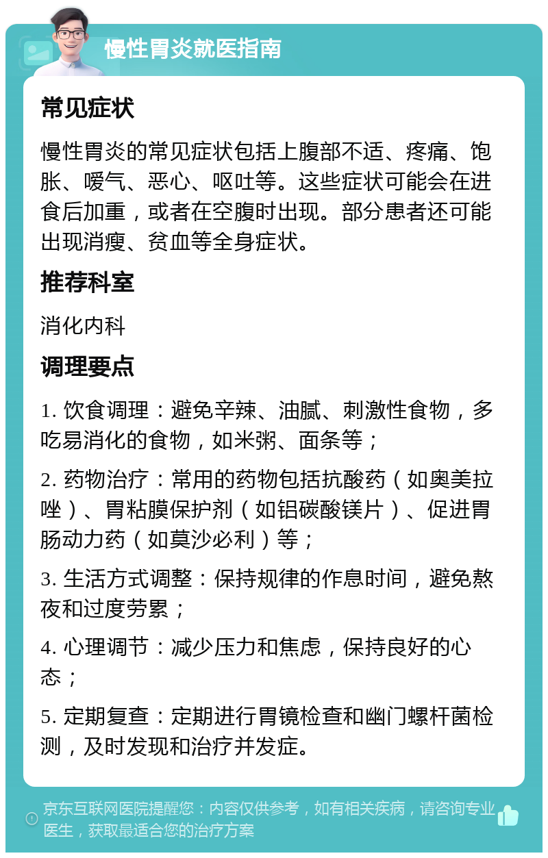 慢性胃炎就医指南 常见症状 慢性胃炎的常见症状包括上腹部不适、疼痛、饱胀、嗳气、恶心、呕吐等。这些症状可能会在进食后加重，或者在空腹时出现。部分患者还可能出现消瘦、贫血等全身症状。 推荐科室 消化内科 调理要点 1. 饮食调理：避免辛辣、油腻、刺激性食物，多吃易消化的食物，如米粥、面条等； 2. 药物治疗：常用的药物包括抗酸药（如奥美拉唑）、胃粘膜保护剂（如铝碳酸镁片）、促进胃肠动力药（如莫沙必利）等； 3. 生活方式调整：保持规律的作息时间，避免熬夜和过度劳累； 4. 心理调节：减少压力和焦虑，保持良好的心态； 5. 定期复查：定期进行胃镜检查和幽门螺杆菌检测，及时发现和治疗并发症。