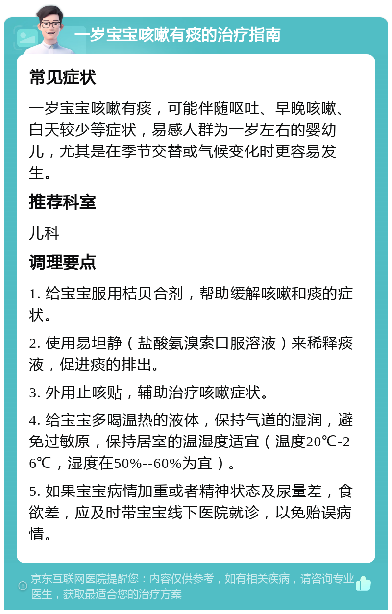 一岁宝宝咳嗽有痰的治疗指南 常见症状 一岁宝宝咳嗽有痰，可能伴随呕吐、早晚咳嗽、白天较少等症状，易感人群为一岁左右的婴幼儿，尤其是在季节交替或气候变化时更容易发生。 推荐科室 儿科 调理要点 1. 给宝宝服用桔贝合剂，帮助缓解咳嗽和痰的症状。 2. 使用易坦静（盐酸氨溴索口服溶液）来稀释痰液，促进痰的排出。 3. 外用止咳贴，辅助治疗咳嗽症状。 4. 给宝宝多喝温热的液体，保持气道的湿润，避免过敏原，保持居室的温湿度适宜（温度20℃-26℃，湿度在50%--60%为宜）。 5. 如果宝宝病情加重或者精神状态及尿量差，食欲差，应及时带宝宝线下医院就诊，以免贻误病情。