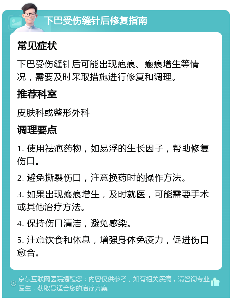 下巴受伤缝针后修复指南 常见症状 下巴受伤缝针后可能出现疤痕、瘢痕增生等情况，需要及时采取措施进行修复和调理。 推荐科室 皮肤科或整形外科 调理要点 1. 使用祛疤药物，如易浮的生长因子，帮助修复伤口。 2. 避免撕裂伤口，注意换药时的操作方法。 3. 如果出现瘢痕增生，及时就医，可能需要手术或其他治疗方法。 4. 保持伤口清洁，避免感染。 5. 注意饮食和休息，增强身体免疫力，促进伤口愈合。