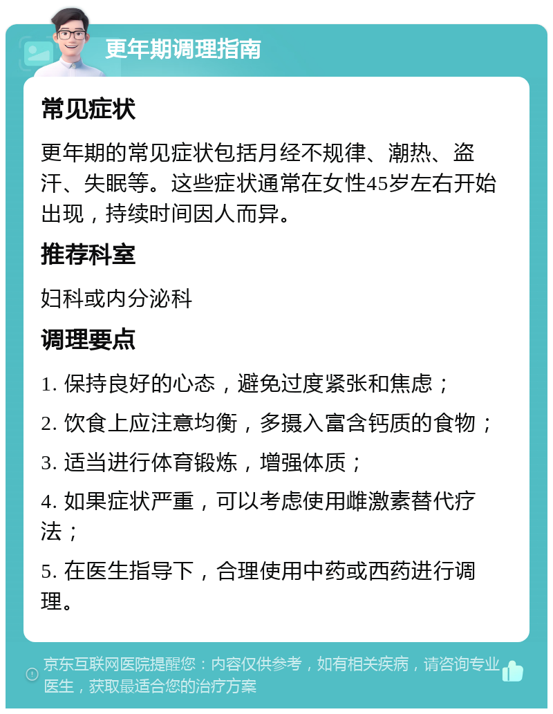 更年期调理指南 常见症状 更年期的常见症状包括月经不规律、潮热、盗汗、失眠等。这些症状通常在女性45岁左右开始出现，持续时间因人而异。 推荐科室 妇科或内分泌科 调理要点 1. 保持良好的心态，避免过度紧张和焦虑； 2. 饮食上应注意均衡，多摄入富含钙质的食物； 3. 适当进行体育锻炼，增强体质； 4. 如果症状严重，可以考虑使用雌激素替代疗法； 5. 在医生指导下，合理使用中药或西药进行调理。