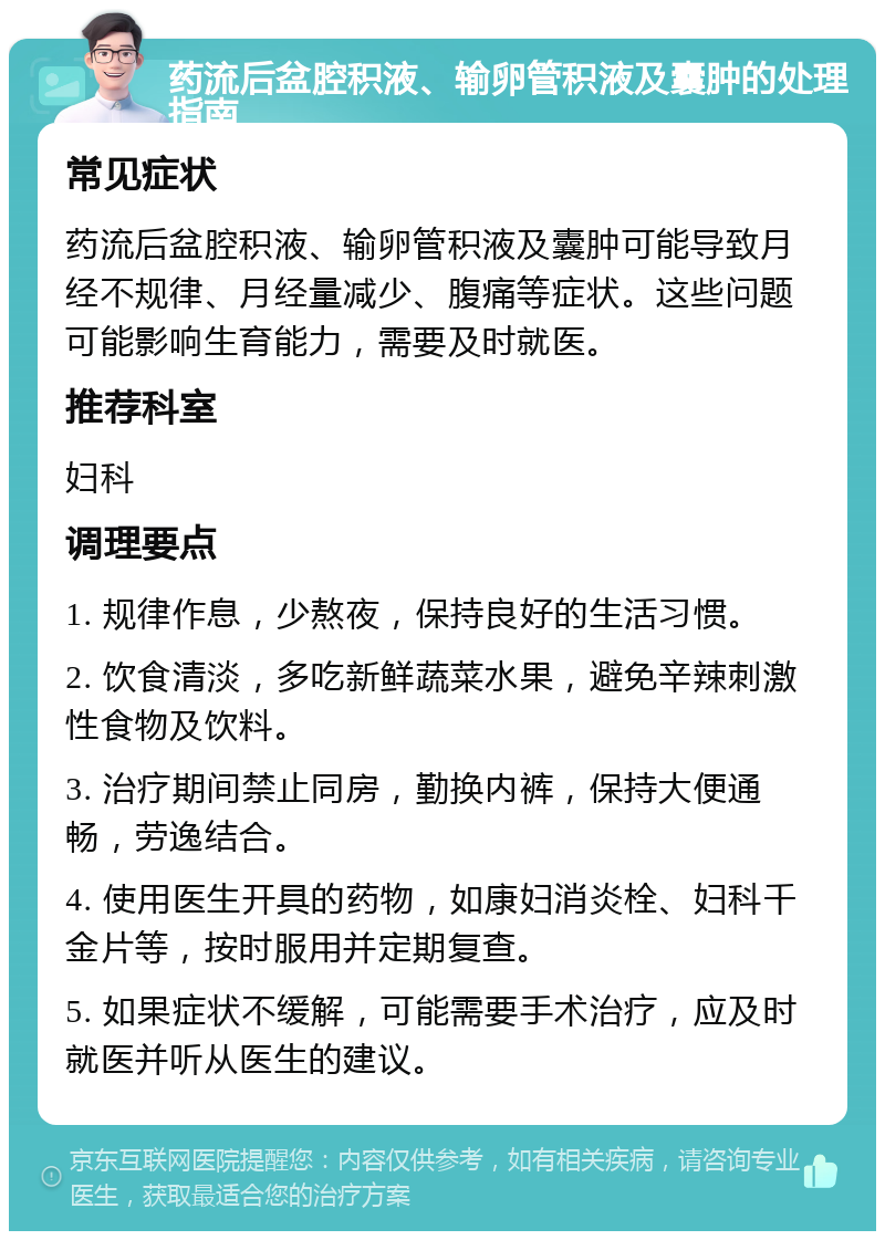 药流后盆腔积液、输卵管积液及囊肿的处理指南 常见症状 药流后盆腔积液、输卵管积液及囊肿可能导致月经不规律、月经量减少、腹痛等症状。这些问题可能影响生育能力，需要及时就医。 推荐科室 妇科 调理要点 1. 规律作息，少熬夜，保持良好的生活习惯。 2. 饮食清淡，多吃新鲜蔬菜水果，避免辛辣刺激性食物及饮料。 3. 治疗期间禁止同房，勤换内裤，保持大便通畅，劳逸结合。 4. 使用医生开具的药物，如康妇消炎栓、妇科千金片等，按时服用并定期复查。 5. 如果症状不缓解，可能需要手术治疗，应及时就医并听从医生的建议。