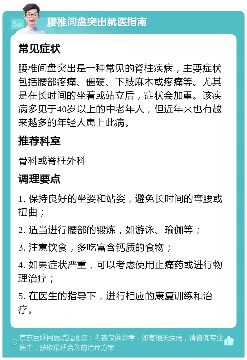 腰椎间盘突出就医指南 常见症状 腰椎间盘突出是一种常见的脊柱疾病，主要症状包括腰部疼痛、僵硬、下肢麻木或疼痛等。尤其是在长时间的坐着或站立后，症状会加重。该疾病多见于40岁以上的中老年人，但近年来也有越来越多的年轻人患上此病。 推荐科室 骨科或脊柱外科 调理要点 1. 保持良好的坐姿和站姿，避免长时间的弯腰或扭曲； 2. 适当进行腰部的锻炼，如游泳、瑜伽等； 3. 注意饮食，多吃富含钙质的食物； 4. 如果症状严重，可以考虑使用止痛药或进行物理治疗； 5. 在医生的指导下，进行相应的康复训练和治疗。