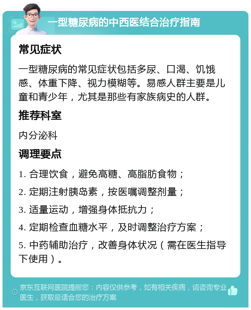 一型糖尿病的中西医结合治疗指南 常见症状 一型糖尿病的常见症状包括多尿、口渴、饥饿感、体重下降、视力模糊等。易感人群主要是儿童和青少年，尤其是那些有家族病史的人群。 推荐科室 内分泌科 调理要点 1. 合理饮食，避免高糖、高脂肪食物； 2. 定期注射胰岛素，按医嘱调整剂量； 3. 适量运动，增强身体抵抗力； 4. 定期检查血糖水平，及时调整治疗方案； 5. 中药辅助治疗，改善身体状况（需在医生指导下使用）。