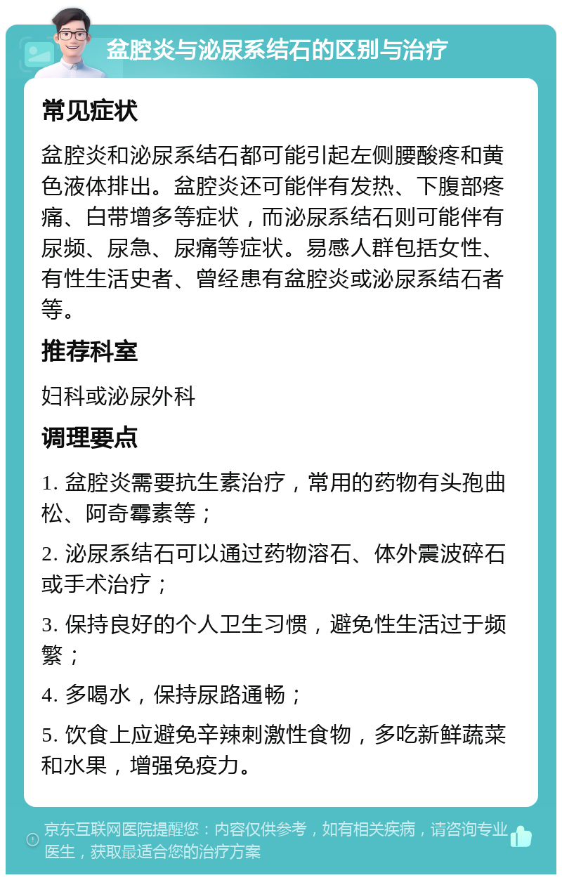 盆腔炎与泌尿系结石的区别与治疗 常见症状 盆腔炎和泌尿系结石都可能引起左侧腰酸疼和黄色液体排出。盆腔炎还可能伴有发热、下腹部疼痛、白带增多等症状，而泌尿系结石则可能伴有尿频、尿急、尿痛等症状。易感人群包括女性、有性生活史者、曾经患有盆腔炎或泌尿系结石者等。 推荐科室 妇科或泌尿外科 调理要点 1. 盆腔炎需要抗生素治疗，常用的药物有头孢曲松、阿奇霉素等； 2. 泌尿系结石可以通过药物溶石、体外震波碎石或手术治疗； 3. 保持良好的个人卫生习惯，避免性生活过于频繁； 4. 多喝水，保持尿路通畅； 5. 饮食上应避免辛辣刺激性食物，多吃新鲜蔬菜和水果，增强免疫力。