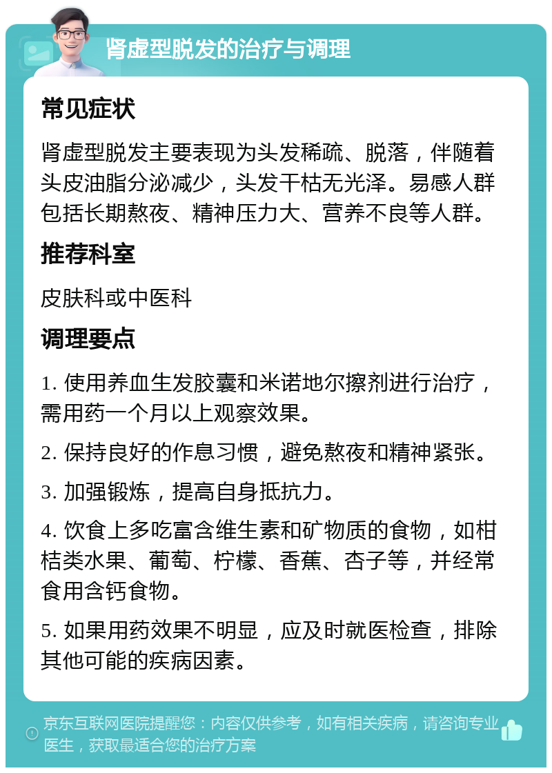 肾虚型脱发的治疗与调理 常见症状 肾虚型脱发主要表现为头发稀疏、脱落，伴随着头皮油脂分泌减少，头发干枯无光泽。易感人群包括长期熬夜、精神压力大、营养不良等人群。 推荐科室 皮肤科或中医科 调理要点 1. 使用养血生发胶囊和米诺地尔擦剂进行治疗，需用药一个月以上观察效果。 2. 保持良好的作息习惯，避免熬夜和精神紧张。 3. 加强锻炼，提高自身抵抗力。 4. 饮食上多吃富含维生素和矿物质的食物，如柑桔类水果、葡萄、柠檬、香蕉、杏子等，并经常食用含钙食物。 5. 如果用药效果不明显，应及时就医检查，排除其他可能的疾病因素。