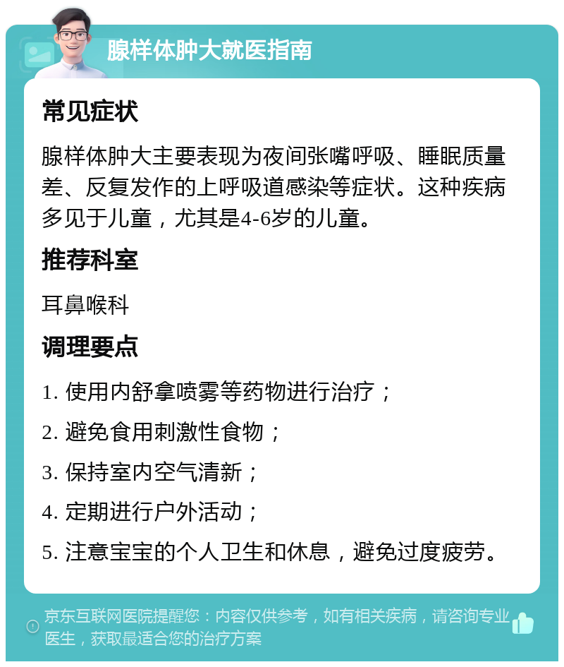 腺样体肿大就医指南 常见症状 腺样体肿大主要表现为夜间张嘴呼吸、睡眠质量差、反复发作的上呼吸道感染等症状。这种疾病多见于儿童，尤其是4-6岁的儿童。 推荐科室 耳鼻喉科 调理要点 1. 使用内舒拿喷雾等药物进行治疗； 2. 避免食用刺激性食物； 3. 保持室内空气清新； 4. 定期进行户外活动； 5. 注意宝宝的个人卫生和休息，避免过度疲劳。