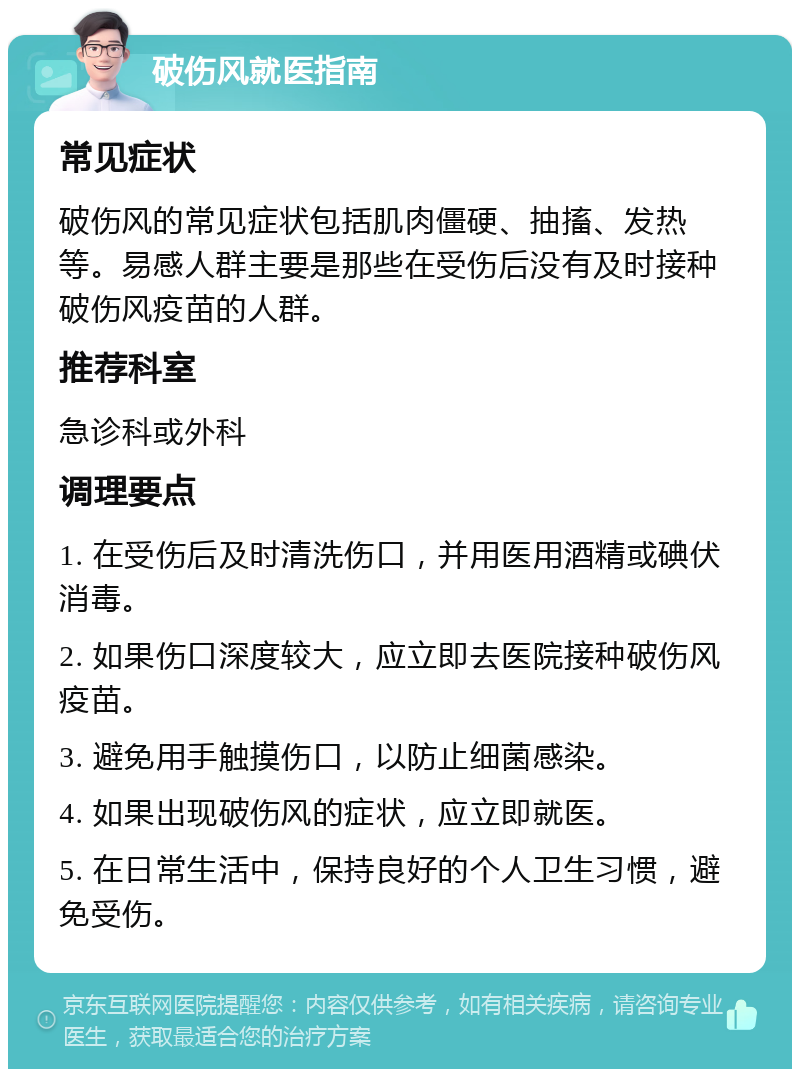 破伤风就医指南 常见症状 破伤风的常见症状包括肌肉僵硬、抽搐、发热等。易感人群主要是那些在受伤后没有及时接种破伤风疫苗的人群。 推荐科室 急诊科或外科 调理要点 1. 在受伤后及时清洗伤口，并用医用酒精或碘伏消毒。 2. 如果伤口深度较大，应立即去医院接种破伤风疫苗。 3. 避免用手触摸伤口，以防止细菌感染。 4. 如果出现破伤风的症状，应立即就医。 5. 在日常生活中，保持良好的个人卫生习惯，避免受伤。