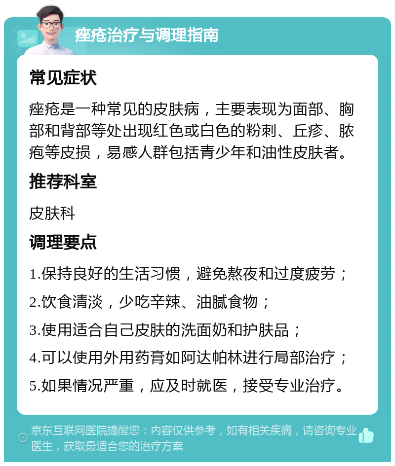 痤疮治疗与调理指南 常见症状 痤疮是一种常见的皮肤病，主要表现为面部、胸部和背部等处出现红色或白色的粉刺、丘疹、脓疱等皮损，易感人群包括青少年和油性皮肤者。 推荐科室 皮肤科 调理要点 1.保持良好的生活习惯，避免熬夜和过度疲劳； 2.饮食清淡，少吃辛辣、油腻食物； 3.使用适合自己皮肤的洗面奶和护肤品； 4.可以使用外用药膏如阿达帕林进行局部治疗； 5.如果情况严重，应及时就医，接受专业治疗。