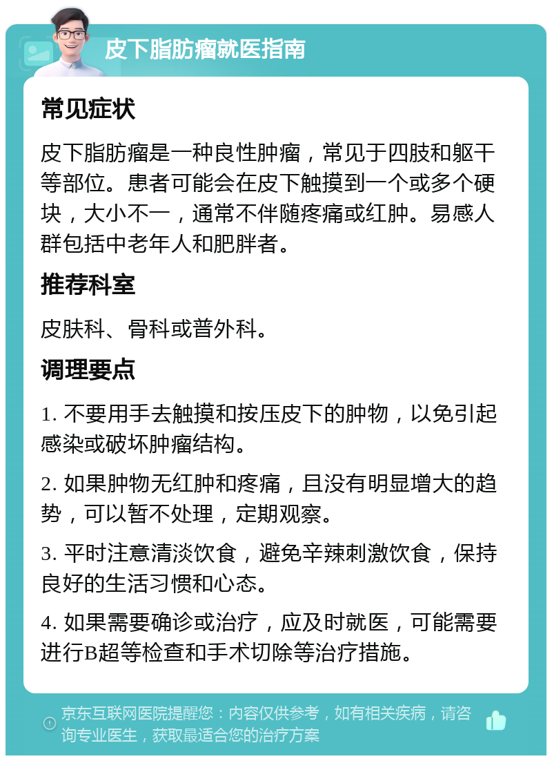 皮下脂肪瘤就医指南 常见症状 皮下脂肪瘤是一种良性肿瘤，常见于四肢和躯干等部位。患者可能会在皮下触摸到一个或多个硬块，大小不一，通常不伴随疼痛或红肿。易感人群包括中老年人和肥胖者。 推荐科室 皮肤科、骨科或普外科。 调理要点 1. 不要用手去触摸和按压皮下的肿物，以免引起感染或破坏肿瘤结构。 2. 如果肿物无红肿和疼痛，且没有明显增大的趋势，可以暂不处理，定期观察。 3. 平时注意清淡饮食，避免辛辣刺激饮食，保持良好的生活习惯和心态。 4. 如果需要确诊或治疗，应及时就医，可能需要进行B超等检查和手术切除等治疗措施。