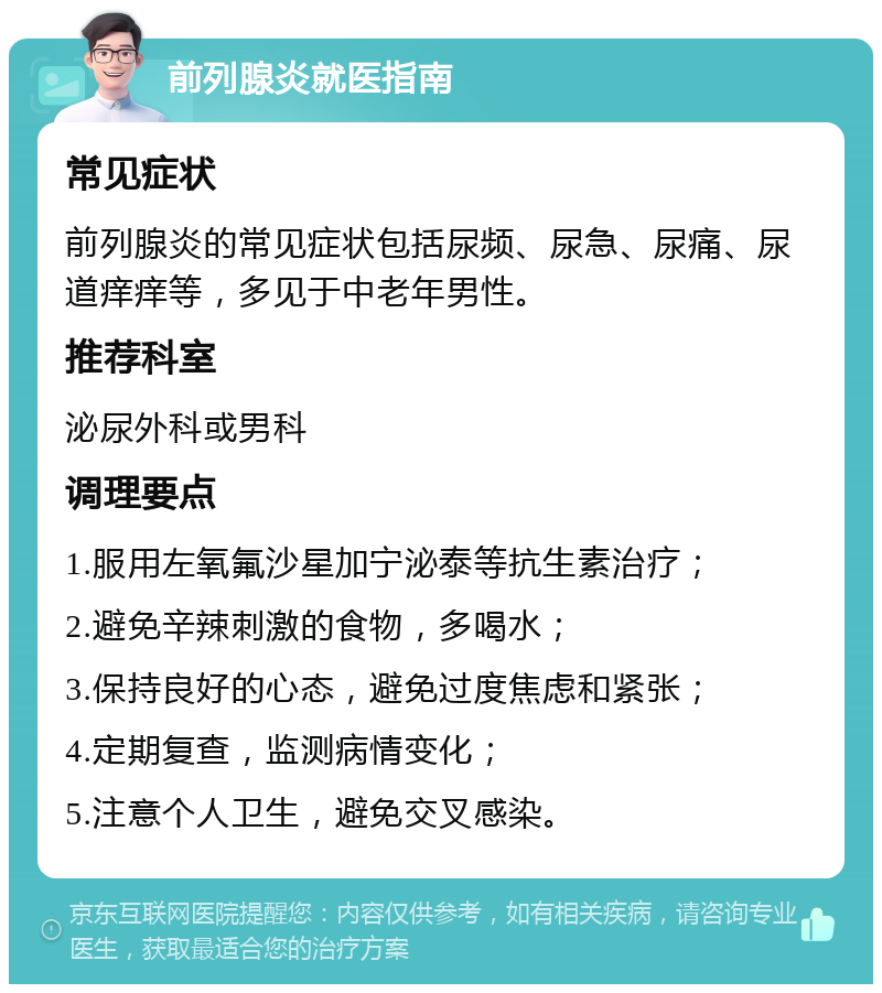 前列腺炎就医指南 常见症状 前列腺炎的常见症状包括尿频、尿急、尿痛、尿道痒痒等，多见于中老年男性。 推荐科室 泌尿外科或男科 调理要点 1.服用左氧氟沙星加宁泌泰等抗生素治疗； 2.避免辛辣刺激的食物，多喝水； 3.保持良好的心态，避免过度焦虑和紧张； 4.定期复查，监测病情变化； 5.注意个人卫生，避免交叉感染。