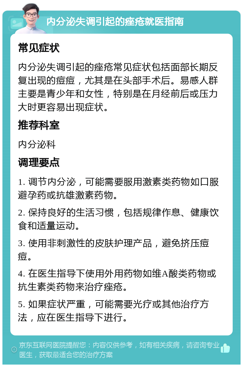 内分泌失调引起的痤疮就医指南 常见症状 内分泌失调引起的痤疮常见症状包括面部长期反复出现的痘痘，尤其是在头部手术后。易感人群主要是青少年和女性，特别是在月经前后或压力大时更容易出现症状。 推荐科室 内分泌科 调理要点 1. 调节内分泌，可能需要服用激素类药物如口服避孕药或抗雄激素药物。 2. 保持良好的生活习惯，包括规律作息、健康饮食和适量运动。 3. 使用非刺激性的皮肤护理产品，避免挤压痘痘。 4. 在医生指导下使用外用药物如维A酸类药物或抗生素类药物来治疗痤疮。 5. 如果症状严重，可能需要光疗或其他治疗方法，应在医生指导下进行。