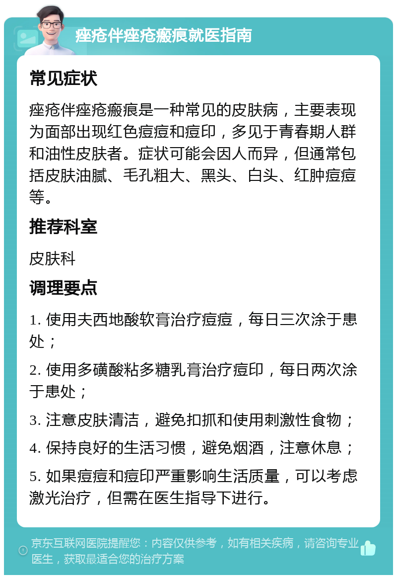 痤疮伴痤疮瘢痕就医指南 常见症状 痤疮伴痤疮瘢痕是一种常见的皮肤病，主要表现为面部出现红色痘痘和痘印，多见于青春期人群和油性皮肤者。症状可能会因人而异，但通常包括皮肤油腻、毛孔粗大、黑头、白头、红肿痘痘等。 推荐科室 皮肤科 调理要点 1. 使用夫西地酸软膏治疗痘痘，每日三次涂于患处； 2. 使用多磺酸粘多糖乳膏治疗痘印，每日两次涂于患处； 3. 注意皮肤清洁，避免扣抓和使用刺激性食物； 4. 保持良好的生活习惯，避免烟酒，注意休息； 5. 如果痘痘和痘印严重影响生活质量，可以考虑激光治疗，但需在医生指导下进行。