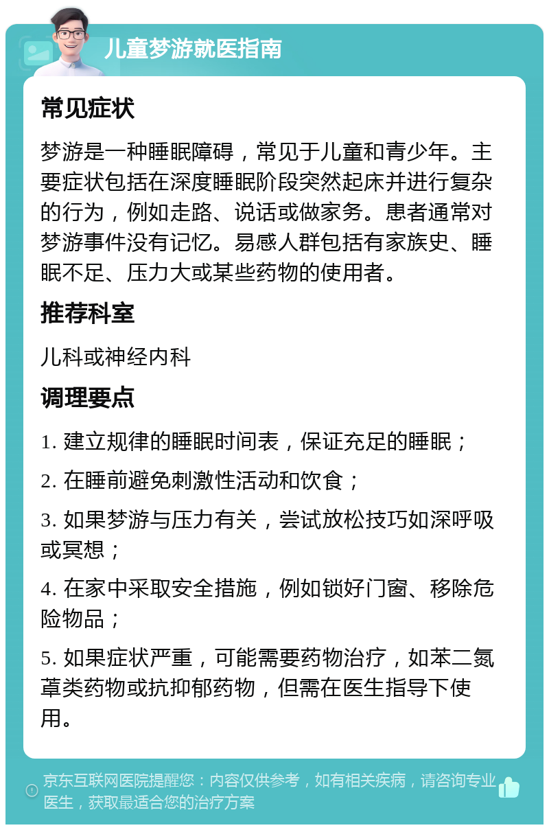 儿童梦游就医指南 常见症状 梦游是一种睡眠障碍，常见于儿童和青少年。主要症状包括在深度睡眠阶段突然起床并进行复杂的行为，例如走路、说话或做家务。患者通常对梦游事件没有记忆。易感人群包括有家族史、睡眠不足、压力大或某些药物的使用者。 推荐科室 儿科或神经内科 调理要点 1. 建立规律的睡眠时间表，保证充足的睡眠； 2. 在睡前避免刺激性活动和饮食； 3. 如果梦游与压力有关，尝试放松技巧如深呼吸或冥想； 4. 在家中采取安全措施，例如锁好门窗、移除危险物品； 5. 如果症状严重，可能需要药物治疗，如苯二氮䓬类药物或抗抑郁药物，但需在医生指导下使用。