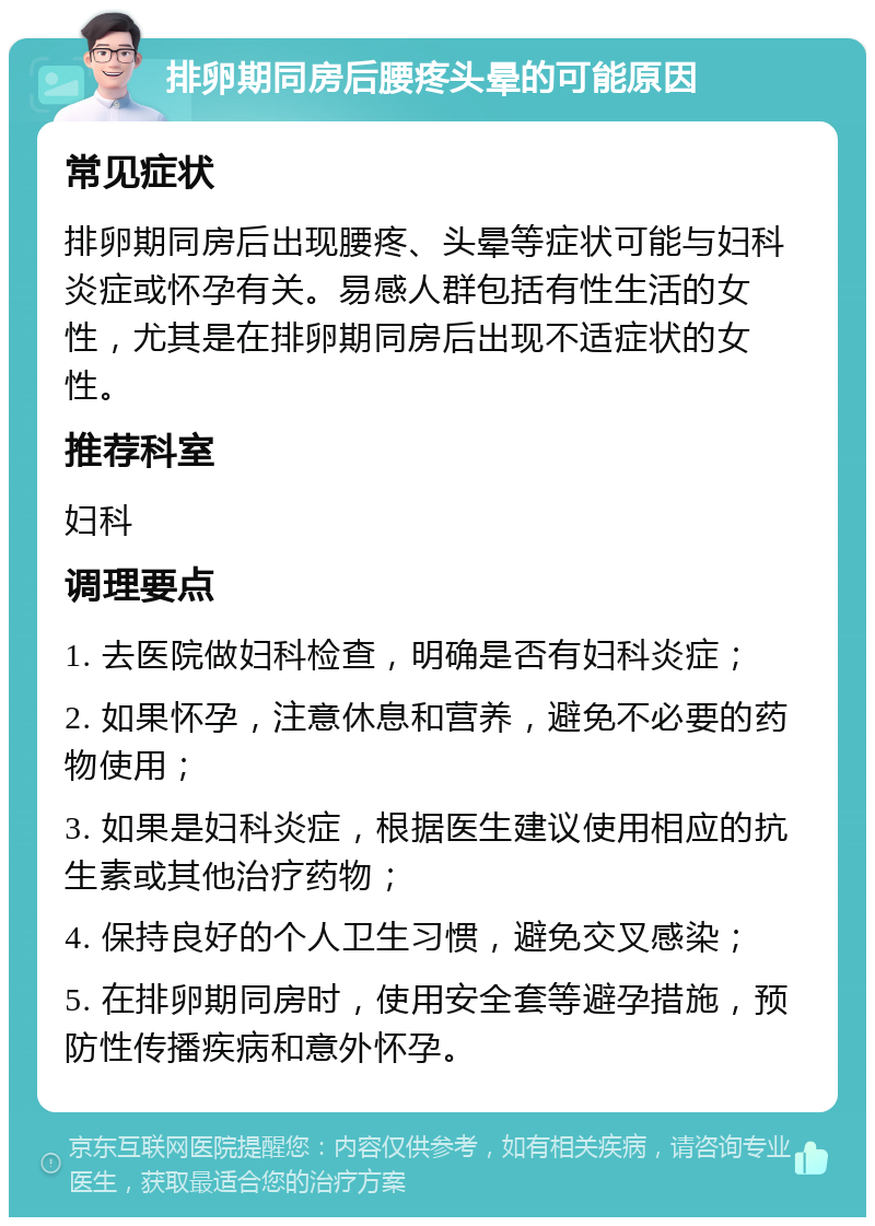 排卵期同房后腰疼头晕的可能原因 常见症状 排卵期同房后出现腰疼、头晕等症状可能与妇科炎症或怀孕有关。易感人群包括有性生活的女性，尤其是在排卵期同房后出现不适症状的女性。 推荐科室 妇科 调理要点 1. 去医院做妇科检查，明确是否有妇科炎症； 2. 如果怀孕，注意休息和营养，避免不必要的药物使用； 3. 如果是妇科炎症，根据医生建议使用相应的抗生素或其他治疗药物； 4. 保持良好的个人卫生习惯，避免交叉感染； 5. 在排卵期同房时，使用安全套等避孕措施，预防性传播疾病和意外怀孕。