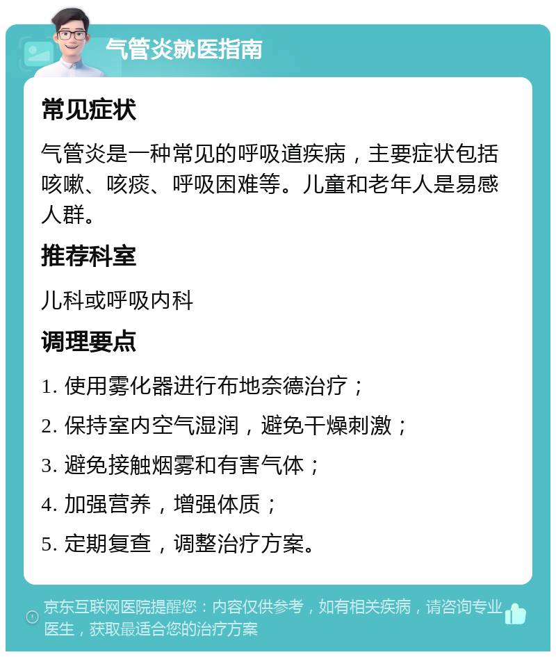 气管炎就医指南 常见症状 气管炎是一种常见的呼吸道疾病，主要症状包括咳嗽、咳痰、呼吸困难等。儿童和老年人是易感人群。 推荐科室 儿科或呼吸内科 调理要点 1. 使用雾化器进行布地奈德治疗； 2. 保持室内空气湿润，避免干燥刺激； 3. 避免接触烟雾和有害气体； 4. 加强营养，增强体质； 5. 定期复查，调整治疗方案。