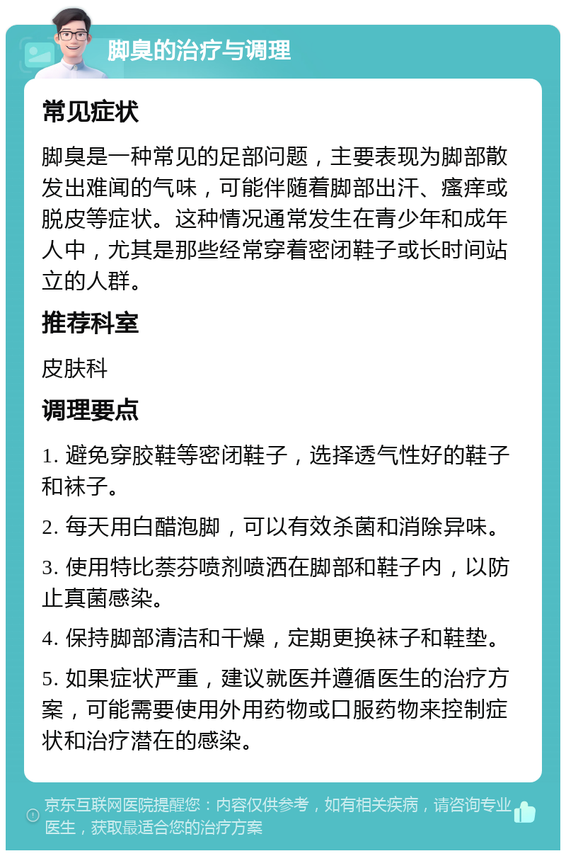 脚臭的治疗与调理 常见症状 脚臭是一种常见的足部问题，主要表现为脚部散发出难闻的气味，可能伴随着脚部出汗、瘙痒或脱皮等症状。这种情况通常发生在青少年和成年人中，尤其是那些经常穿着密闭鞋子或长时间站立的人群。 推荐科室 皮肤科 调理要点 1. 避免穿胶鞋等密闭鞋子，选择透气性好的鞋子和袜子。 2. 每天用白醋泡脚，可以有效杀菌和消除异味。 3. 使用特比萘芬喷剂喷洒在脚部和鞋子内，以防止真菌感染。 4. 保持脚部清洁和干燥，定期更换袜子和鞋垫。 5. 如果症状严重，建议就医并遵循医生的治疗方案，可能需要使用外用药物或口服药物来控制症状和治疗潜在的感染。