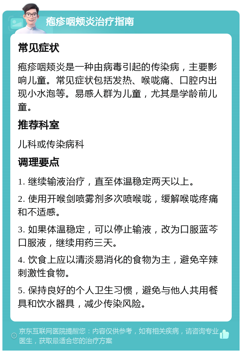 疱疹咽颊炎治疗指南 常见症状 疱疹咽颊炎是一种由病毒引起的传染病，主要影响儿童。常见症状包括发热、喉咙痛、口腔内出现小水泡等。易感人群为儿童，尤其是学龄前儿童。 推荐科室 儿科或传染病科 调理要点 1. 继续输液治疗，直至体温稳定两天以上。 2. 使用开喉剑喷雾剂多次喷喉咙，缓解喉咙疼痛和不适感。 3. 如果体温稳定，可以停止输液，改为口服蓝芩口服液，继续用药三天。 4. 饮食上应以清淡易消化的食物为主，避免辛辣刺激性食物。 5. 保持良好的个人卫生习惯，避免与他人共用餐具和饮水器具，减少传染风险。