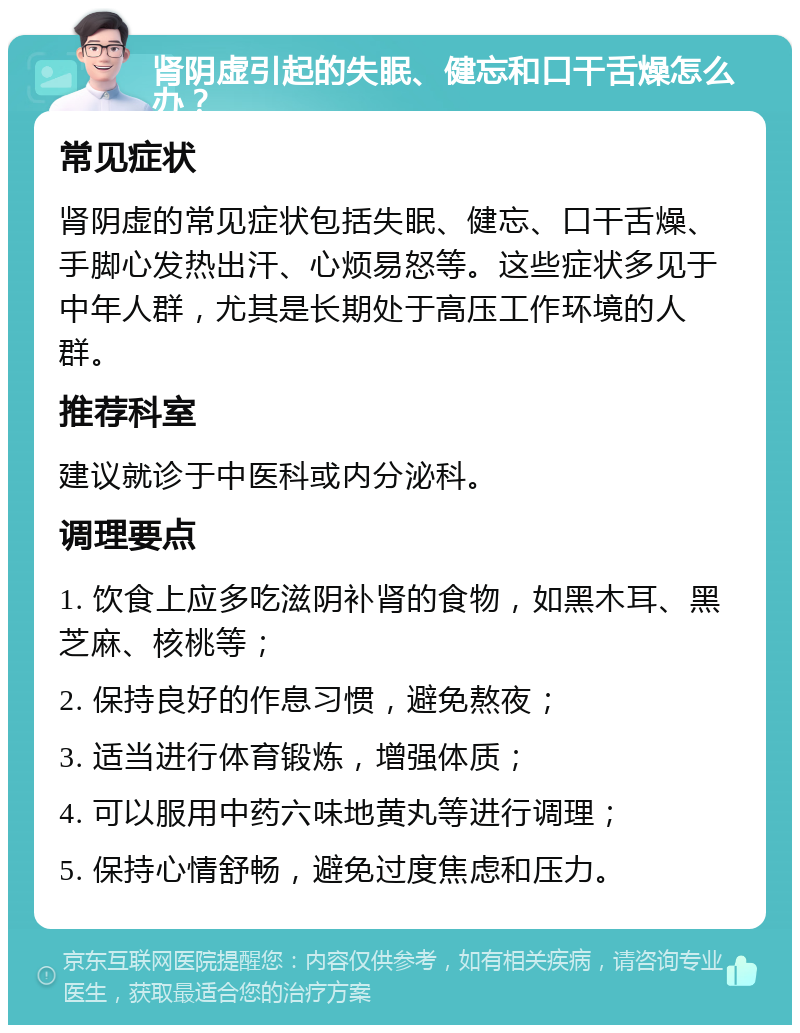 肾阴虚引起的失眠、健忘和口干舌燥怎么办？ 常见症状 肾阴虚的常见症状包括失眠、健忘、口干舌燥、手脚心发热出汗、心烦易怒等。这些症状多见于中年人群，尤其是长期处于高压工作环境的人群。 推荐科室 建议就诊于中医科或内分泌科。 调理要点 1. 饮食上应多吃滋阴补肾的食物，如黑木耳、黑芝麻、核桃等； 2. 保持良好的作息习惯，避免熬夜； 3. 适当进行体育锻炼，增强体质； 4. 可以服用中药六味地黄丸等进行调理； 5. 保持心情舒畅，避免过度焦虑和压力。