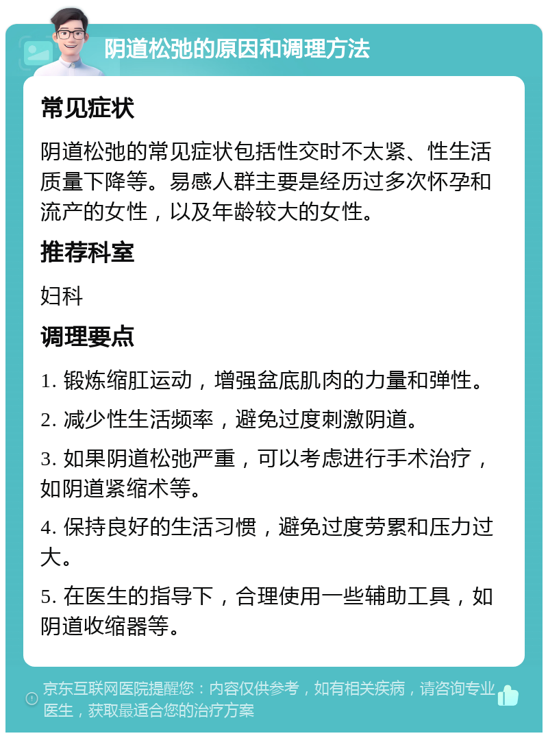 阴道松弛的原因和调理方法 常见症状 阴道松弛的常见症状包括性交时不太紧、性生活质量下降等。易感人群主要是经历过多次怀孕和流产的女性，以及年龄较大的女性。 推荐科室 妇科 调理要点 1. 锻炼缩肛运动，增强盆底肌肉的力量和弹性。 2. 减少性生活频率，避免过度刺激阴道。 3. 如果阴道松弛严重，可以考虑进行手术治疗，如阴道紧缩术等。 4. 保持良好的生活习惯，避免过度劳累和压力过大。 5. 在医生的指导下，合理使用一些辅助工具，如阴道收缩器等。