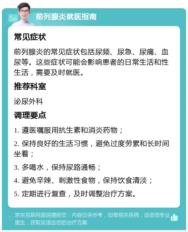 前列腺炎就医指南 常见症状 前列腺炎的常见症状包括尿频、尿急、尿痛、血尿等。这些症状可能会影响患者的日常生活和性生活，需要及时就医。 推荐科室 泌尿外科 调理要点 1. 遵医嘱服用抗生素和消炎药物； 2. 保持良好的生活习惯，避免过度劳累和长时间坐着； 3. 多喝水，保持尿路通畅； 4. 避免辛辣、刺激性食物，保持饮食清淡； 5. 定期进行复查，及时调整治疗方案。