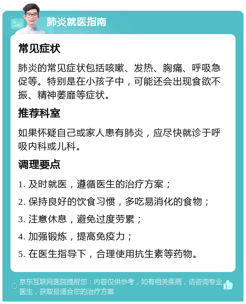 肺炎就医指南 常见症状 肺炎的常见症状包括咳嗽、发热、胸痛、呼吸急促等。特别是在小孩子中，可能还会出现食欲不振、精神萎靡等症状。 推荐科室 如果怀疑自己或家人患有肺炎，应尽快就诊于呼吸内科或儿科。 调理要点 1. 及时就医，遵循医生的治疗方案； 2. 保持良好的饮食习惯，多吃易消化的食物； 3. 注意休息，避免过度劳累； 4. 加强锻炼，提高免疫力； 5. 在医生指导下，合理使用抗生素等药物。