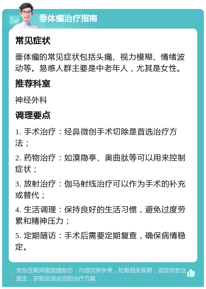 垂体瘤治疗指南 常见症状 垂体瘤的常见症状包括头痛、视力模糊、情绪波动等。易感人群主要是中老年人，尤其是女性。 推荐科室 神经外科 调理要点 1. 手术治疗：经鼻微创手术切除是首选治疗方法； 2. 药物治疗：如溴隐亭、奥曲肽等可以用来控制症状； 3. 放射治疗：伽马射线治疗可以作为手术的补充或替代； 4. 生活调理：保持良好的生活习惯，避免过度劳累和精神压力； 5. 定期随访：手术后需要定期复查，确保病情稳定。