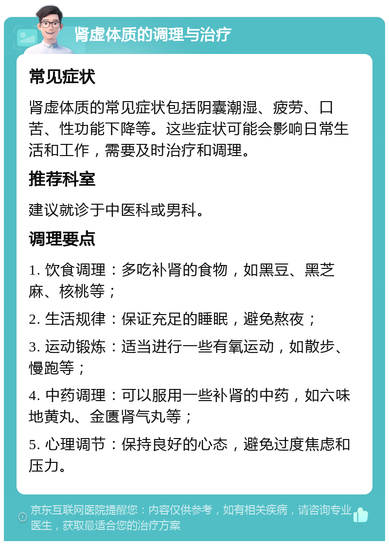 肾虚体质的调理与治疗 常见症状 肾虚体质的常见症状包括阴囊潮湿、疲劳、口苦、性功能下降等。这些症状可能会影响日常生活和工作，需要及时治疗和调理。 推荐科室 建议就诊于中医科或男科。 调理要点 1. 饮食调理：多吃补肾的食物，如黑豆、黑芝麻、核桃等； 2. 生活规律：保证充足的睡眠，避免熬夜； 3. 运动锻炼：适当进行一些有氧运动，如散步、慢跑等； 4. 中药调理：可以服用一些补肾的中药，如六味地黄丸、金匮肾气丸等； 5. 心理调节：保持良好的心态，避免过度焦虑和压力。