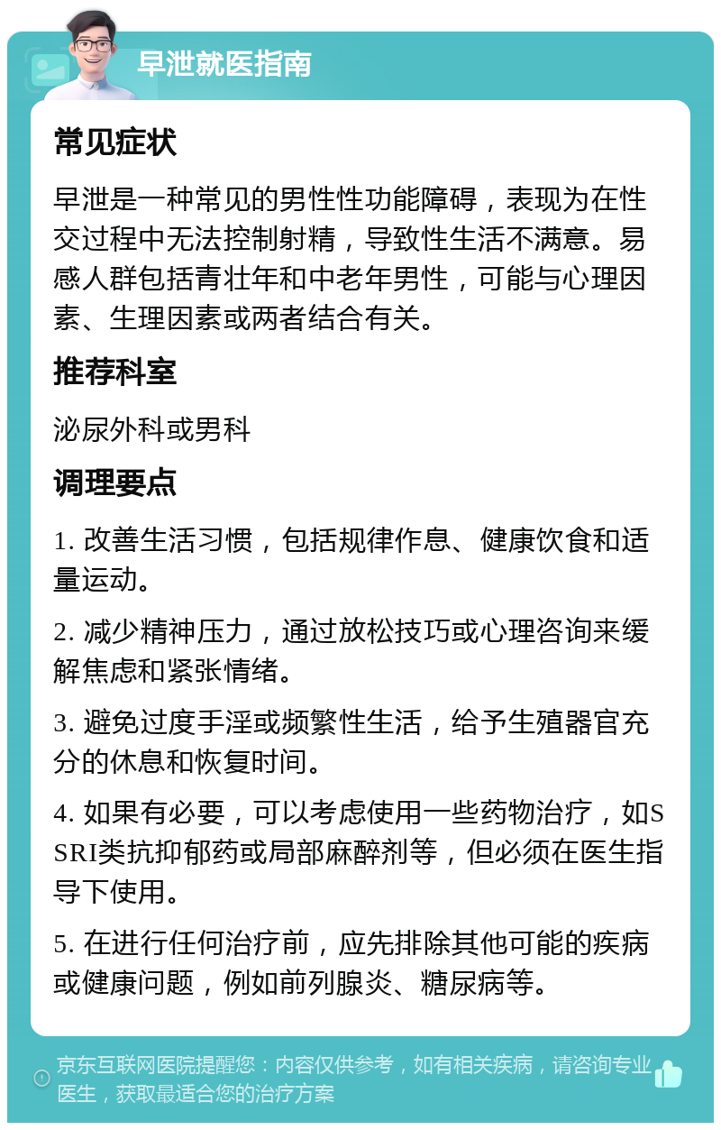 早泄就医指南 常见症状 早泄是一种常见的男性性功能障碍，表现为在性交过程中无法控制射精，导致性生活不满意。易感人群包括青壮年和中老年男性，可能与心理因素、生理因素或两者结合有关。 推荐科室 泌尿外科或男科 调理要点 1. 改善生活习惯，包括规律作息、健康饮食和适量运动。 2. 减少精神压力，通过放松技巧或心理咨询来缓解焦虑和紧张情绪。 3. 避免过度手淫或频繁性生活，给予生殖器官充分的休息和恢复时间。 4. 如果有必要，可以考虑使用一些药物治疗，如SSRI类抗抑郁药或局部麻醉剂等，但必须在医生指导下使用。 5. 在进行任何治疗前，应先排除其他可能的疾病或健康问题，例如前列腺炎、糖尿病等。