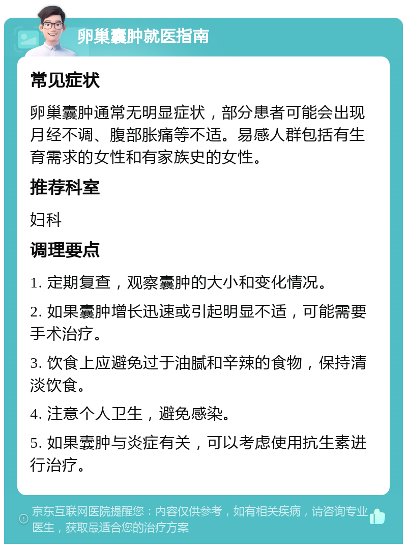 卵巢囊肿就医指南 常见症状 卵巢囊肿通常无明显症状，部分患者可能会出现月经不调、腹部胀痛等不适。易感人群包括有生育需求的女性和有家族史的女性。 推荐科室 妇科 调理要点 1. 定期复查，观察囊肿的大小和变化情况。 2. 如果囊肿增长迅速或引起明显不适，可能需要手术治疗。 3. 饮食上应避免过于油腻和辛辣的食物，保持清淡饮食。 4. 注意个人卫生，避免感染。 5. 如果囊肿与炎症有关，可以考虑使用抗生素进行治疗。