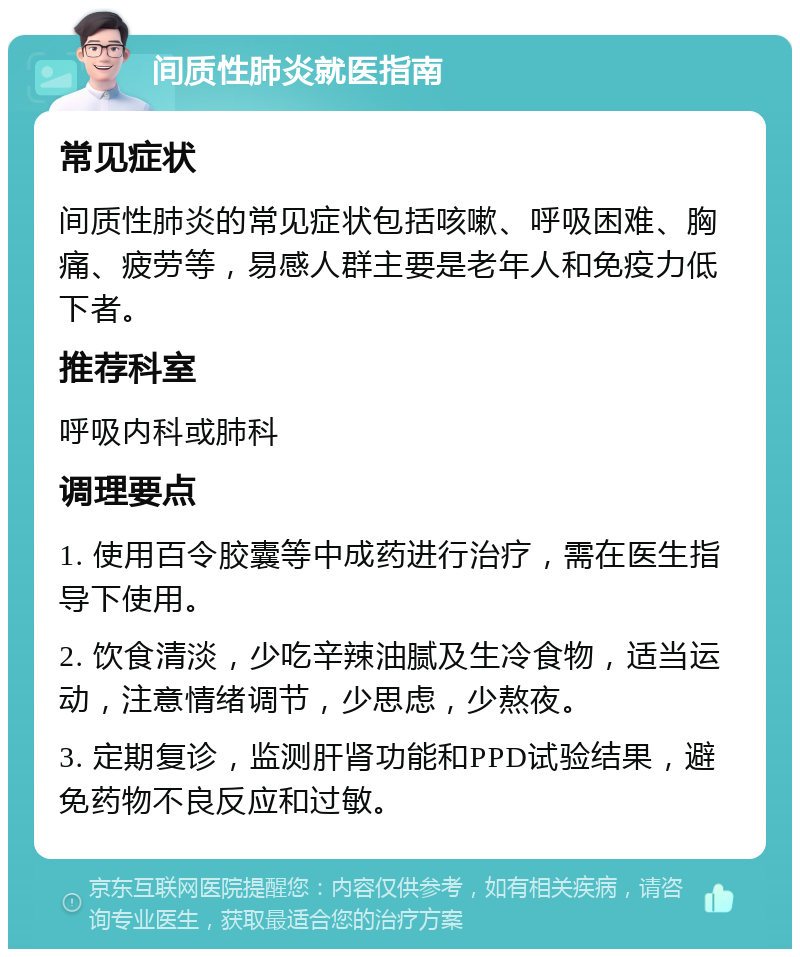 间质性肺炎就医指南 常见症状 间质性肺炎的常见症状包括咳嗽、呼吸困难、胸痛、疲劳等，易感人群主要是老年人和免疫力低下者。 推荐科室 呼吸内科或肺科 调理要点 1. 使用百令胶囊等中成药进行治疗，需在医生指导下使用。 2. 饮食清淡，少吃辛辣油腻及生冷食物，适当运动，注意情绪调节，少思虑，少熬夜。 3. 定期复诊，监测肝肾功能和PPD试验结果，避免药物不良反应和过敏。