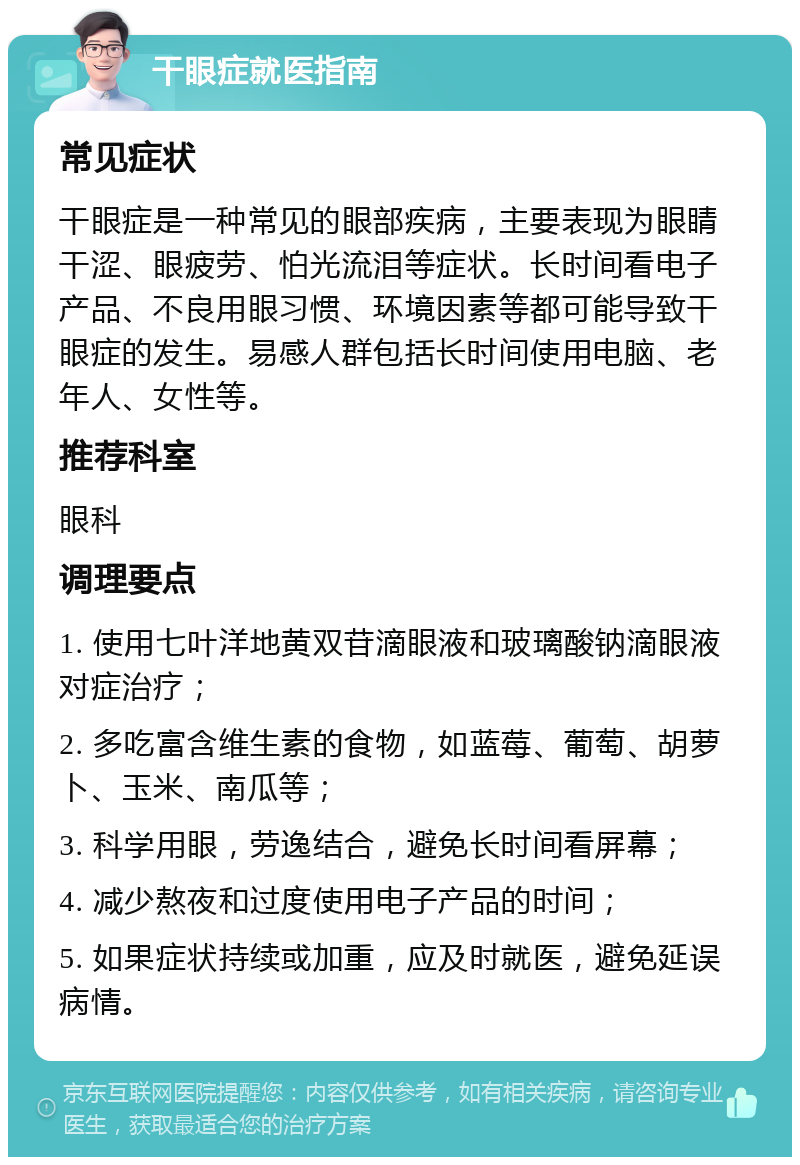 干眼症就医指南 常见症状 干眼症是一种常见的眼部疾病，主要表现为眼睛干涩、眼疲劳、怕光流泪等症状。长时间看电子产品、不良用眼习惯、环境因素等都可能导致干眼症的发生。易感人群包括长时间使用电脑、老年人、女性等。 推荐科室 眼科 调理要点 1. 使用七叶洋地黄双苷滴眼液和玻璃酸钠滴眼液对症治疗； 2. 多吃富含维生素的食物，如蓝莓、葡萄、胡萝卜、玉米、南瓜等； 3. 科学用眼，劳逸结合，避免长时间看屏幕； 4. 减少熬夜和过度使用电子产品的时间； 5. 如果症状持续或加重，应及时就医，避免延误病情。