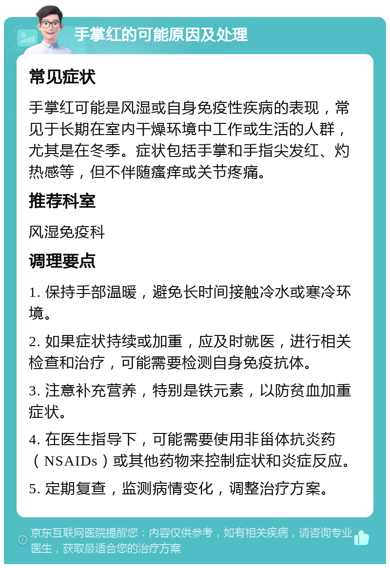 手掌红的可能原因及处理 常见症状 手掌红可能是风湿或自身免疫性疾病的表现，常见于长期在室内干燥环境中工作或生活的人群，尤其是在冬季。症状包括手掌和手指尖发红、灼热感等，但不伴随瘙痒或关节疼痛。 推荐科室 风湿免疫科 调理要点 1. 保持手部温暖，避免长时间接触冷水或寒冷环境。 2. 如果症状持续或加重，应及时就医，进行相关检查和治疗，可能需要检测自身免疫抗体。 3. 注意补充营养，特别是铁元素，以防贫血加重症状。 4. 在医生指导下，可能需要使用非甾体抗炎药（NSAIDs）或其他药物来控制症状和炎症反应。 5. 定期复查，监测病情变化，调整治疗方案。