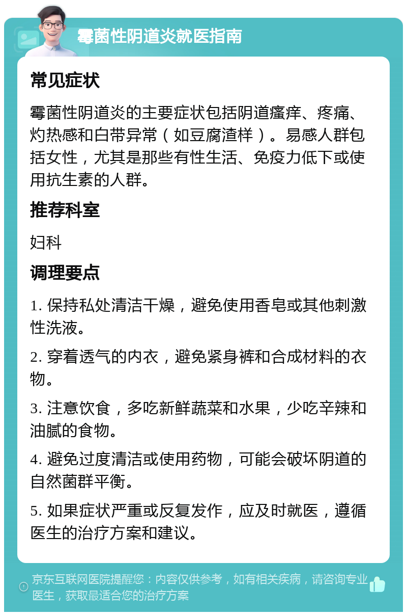 霉菌性阴道炎就医指南 常见症状 霉菌性阴道炎的主要症状包括阴道瘙痒、疼痛、灼热感和白带异常（如豆腐渣样）。易感人群包括女性，尤其是那些有性生活、免疫力低下或使用抗生素的人群。 推荐科室 妇科 调理要点 1. 保持私处清洁干燥，避免使用香皂或其他刺激性洗液。 2. 穿着透气的内衣，避免紧身裤和合成材料的衣物。 3. 注意饮食，多吃新鲜蔬菜和水果，少吃辛辣和油腻的食物。 4. 避免过度清洁或使用药物，可能会破坏阴道的自然菌群平衡。 5. 如果症状严重或反复发作，应及时就医，遵循医生的治疗方案和建议。