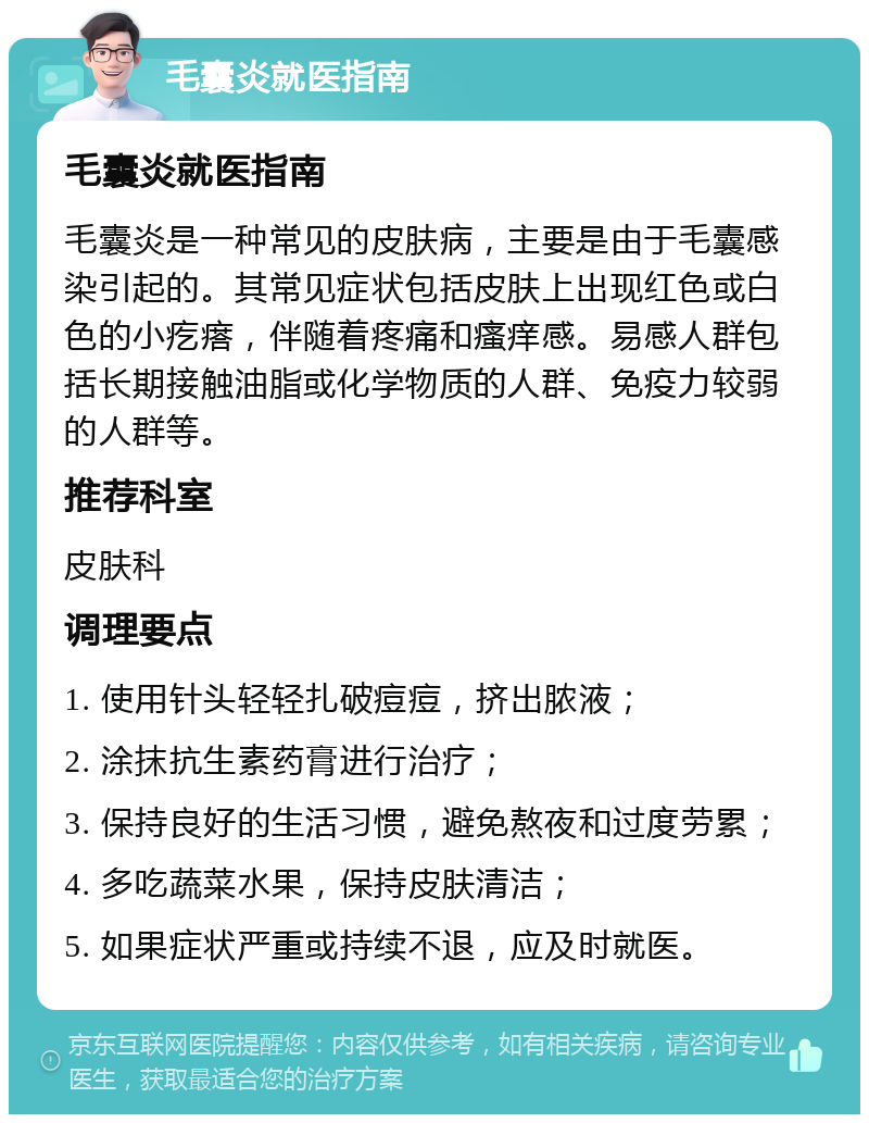 毛囊炎就医指南 毛囊炎就医指南 毛囊炎是一种常见的皮肤病，主要是由于毛囊感染引起的。其常见症状包括皮肤上出现红色或白色的小疙瘩，伴随着疼痛和瘙痒感。易感人群包括长期接触油脂或化学物质的人群、免疫力较弱的人群等。 推荐科室 皮肤科 调理要点 1. 使用针头轻轻扎破痘痘，挤出脓液； 2. 涂抹抗生素药膏进行治疗； 3. 保持良好的生活习惯，避免熬夜和过度劳累； 4. 多吃蔬菜水果，保持皮肤清洁； 5. 如果症状严重或持续不退，应及时就医。