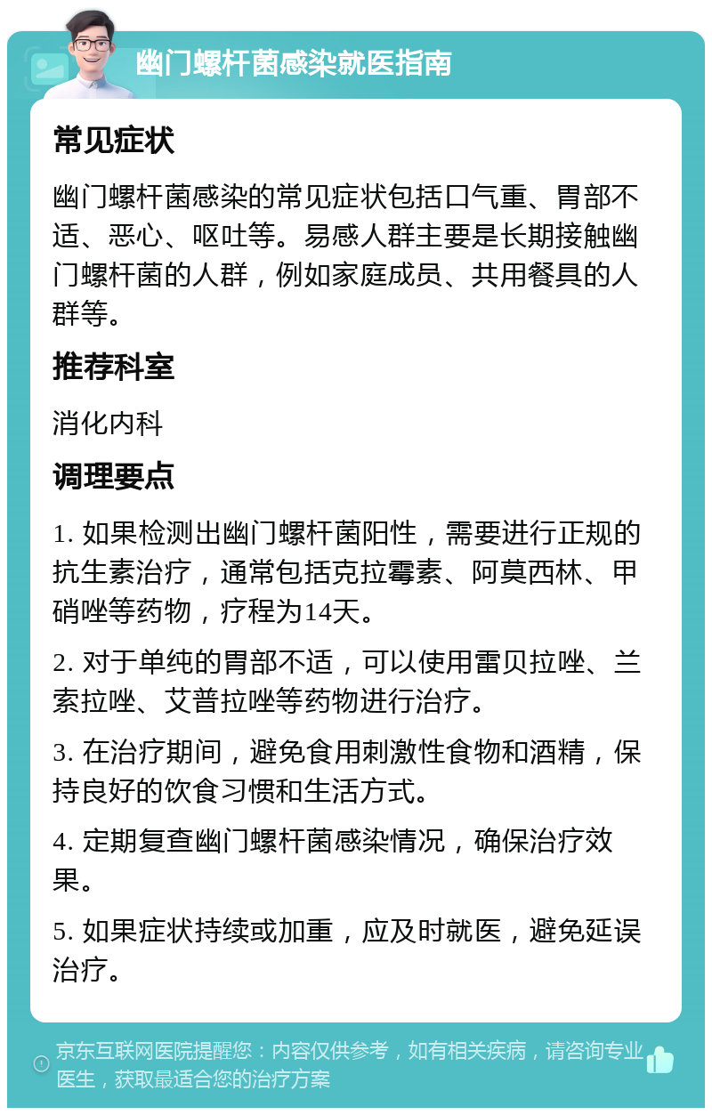 幽门螺杆菌感染就医指南 常见症状 幽门螺杆菌感染的常见症状包括口气重、胃部不适、恶心、呕吐等。易感人群主要是长期接触幽门螺杆菌的人群，例如家庭成员、共用餐具的人群等。 推荐科室 消化内科 调理要点 1. 如果检测出幽门螺杆菌阳性，需要进行正规的抗生素治疗，通常包括克拉霉素、阿莫西林、甲硝唑等药物，疗程为14天。 2. 对于单纯的胃部不适，可以使用雷贝拉唑、兰索拉唑、艾普拉唑等药物进行治疗。 3. 在治疗期间，避免食用刺激性食物和酒精，保持良好的饮食习惯和生活方式。 4. 定期复查幽门螺杆菌感染情况，确保治疗效果。 5. 如果症状持续或加重，应及时就医，避免延误治疗。