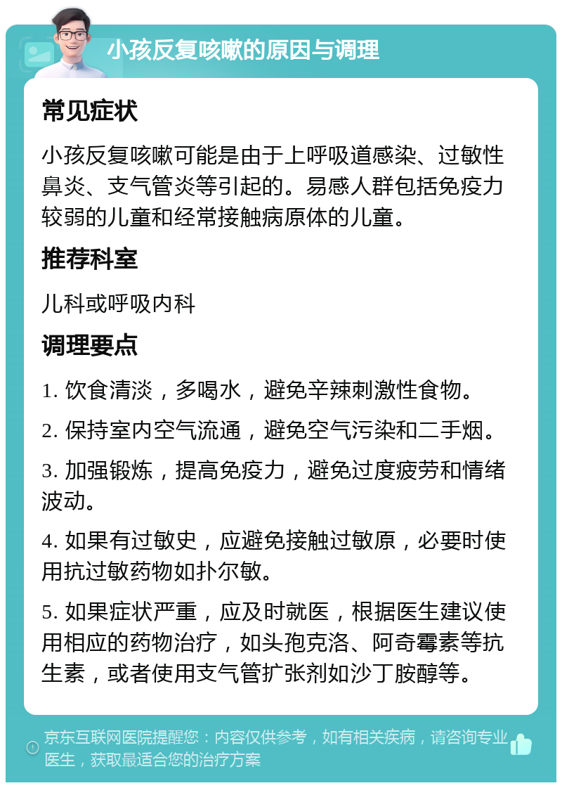 小孩反复咳嗽的原因与调理 常见症状 小孩反复咳嗽可能是由于上呼吸道感染、过敏性鼻炎、支气管炎等引起的。易感人群包括免疫力较弱的儿童和经常接触病原体的儿童。 推荐科室 儿科或呼吸内科 调理要点 1. 饮食清淡，多喝水，避免辛辣刺激性食物。 2. 保持室内空气流通，避免空气污染和二手烟。 3. 加强锻炼，提高免疫力，避免过度疲劳和情绪波动。 4. 如果有过敏史，应避免接触过敏原，必要时使用抗过敏药物如扑尔敏。 5. 如果症状严重，应及时就医，根据医生建议使用相应的药物治疗，如头孢克洛、阿奇霉素等抗生素，或者使用支气管扩张剂如沙丁胺醇等。