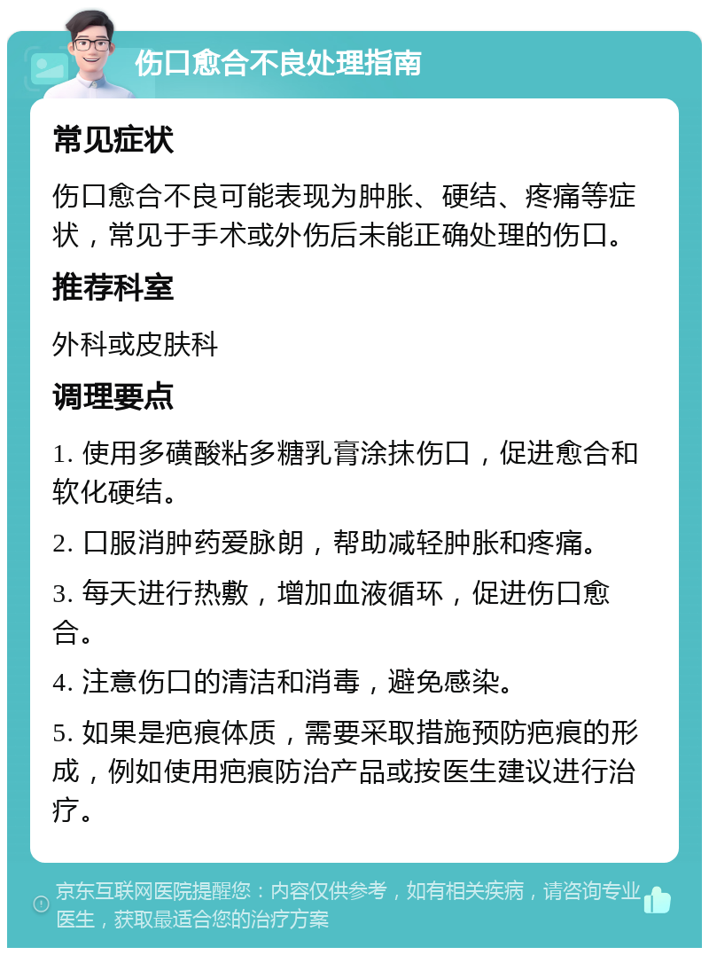 伤口愈合不良处理指南 常见症状 伤口愈合不良可能表现为肿胀、硬结、疼痛等症状，常见于手术或外伤后未能正确处理的伤口。 推荐科室 外科或皮肤科 调理要点 1. 使用多磺酸粘多糖乳膏涂抹伤口，促进愈合和软化硬结。 2. 口服消肿药爱脉朗，帮助减轻肿胀和疼痛。 3. 每天进行热敷，增加血液循环，促进伤口愈合。 4. 注意伤口的清洁和消毒，避免感染。 5. 如果是疤痕体质，需要采取措施预防疤痕的形成，例如使用疤痕防治产品或按医生建议进行治疗。