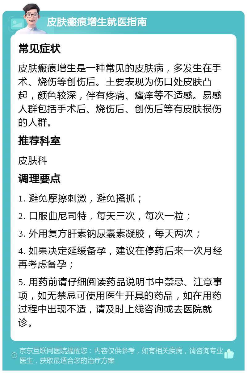 皮肤瘢痕增生就医指南 常见症状 皮肤瘢痕增生是一种常见的皮肤病，多发生在手术、烧伤等创伤后。主要表现为伤口处皮肤凸起，颜色较深，伴有疼痛、瘙痒等不适感。易感人群包括手术后、烧伤后、创伤后等有皮肤损伤的人群。 推荐科室 皮肤科 调理要点 1. 避免摩擦刺激，避免搔抓； 2. 口服曲尼司特，每天三次，每次一粒； 3. 外用复方肝素钠尿囊素凝胶，每天两次； 4. 如果决定延缓备孕，建议在停药后来一次月经再考虑备孕； 5. 用药前请仔细阅读药品说明书中禁忌、注意事项，如无禁忌可使用医生开具的药品，如在用药过程中出现不适，请及时上线咨询或去医院就诊。