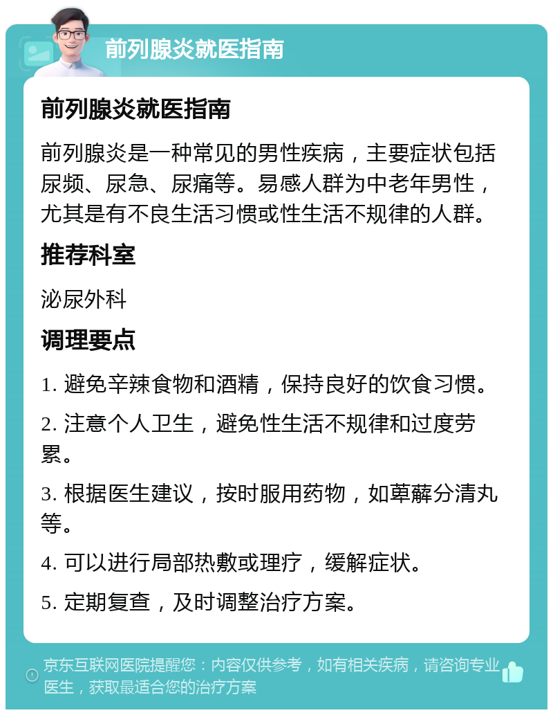 前列腺炎就医指南 前列腺炎就医指南 前列腺炎是一种常见的男性疾病，主要症状包括尿频、尿急、尿痛等。易感人群为中老年男性，尤其是有不良生活习惯或性生活不规律的人群。 推荐科室 泌尿外科 调理要点 1. 避免辛辣食物和酒精，保持良好的饮食习惯。 2. 注意个人卫生，避免性生活不规律和过度劳累。 3. 根据医生建议，按时服用药物，如萆薢分清丸等。 4. 可以进行局部热敷或理疗，缓解症状。 5. 定期复查，及时调整治疗方案。