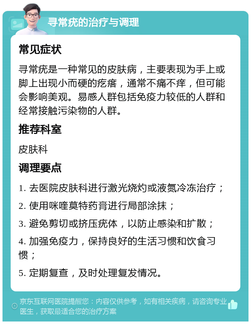 寻常疣的治疗与调理 常见症状 寻常疣是一种常见的皮肤病，主要表现为手上或脚上出现小而硬的疙瘩，通常不痛不痒，但可能会影响美观。易感人群包括免疫力较低的人群和经常接触污染物的人群。 推荐科室 皮肤科 调理要点 1. 去医院皮肤科进行激光烧灼或液氮冷冻治疗； 2. 使用咪喹莫特药膏进行局部涂抹； 3. 避免剪切或挤压疣体，以防止感染和扩散； 4. 加强免疫力，保持良好的生活习惯和饮食习惯； 5. 定期复查，及时处理复发情况。