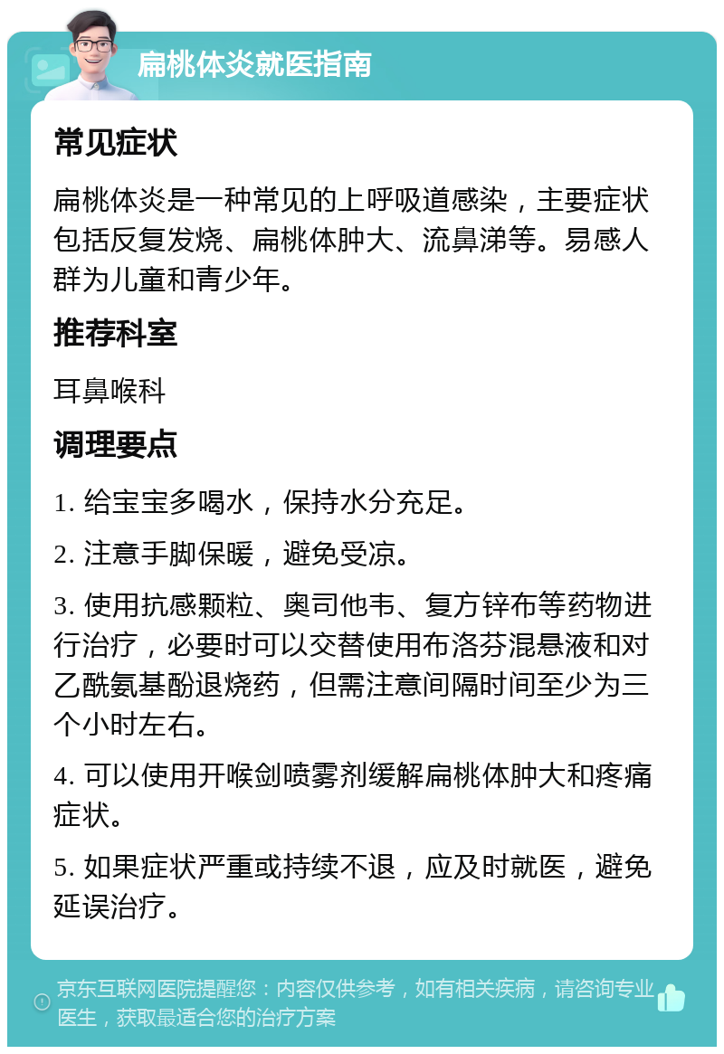 扁桃体炎就医指南 常见症状 扁桃体炎是一种常见的上呼吸道感染，主要症状包括反复发烧、扁桃体肿大、流鼻涕等。易感人群为儿童和青少年。 推荐科室 耳鼻喉科 调理要点 1. 给宝宝多喝水，保持水分充足。 2. 注意手脚保暖，避免受凉。 3. 使用抗感颗粒、奥司他韦、复方锌布等药物进行治疗，必要时可以交替使用布洛芬混悬液和对乙酰氨基酚退烧药，但需注意间隔时间至少为三个小时左右。 4. 可以使用开喉剑喷雾剂缓解扁桃体肿大和疼痛症状。 5. 如果症状严重或持续不退，应及时就医，避免延误治疗。