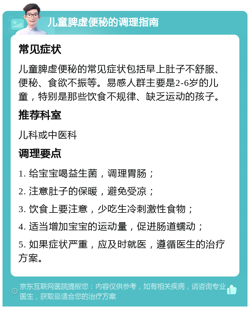 儿童脾虚便秘的调理指南 常见症状 儿童脾虚便秘的常见症状包括早上肚子不舒服、便秘、食欲不振等。易感人群主要是2-6岁的儿童，特别是那些饮食不规律、缺乏运动的孩子。 推荐科室 儿科或中医科 调理要点 1. 给宝宝喝益生菌，调理胃肠； 2. 注意肚子的保暖，避免受凉； 3. 饮食上要注意，少吃生冷刺激性食物； 4. 适当增加宝宝的运动量，促进肠道蠕动； 5. 如果症状严重，应及时就医，遵循医生的治疗方案。