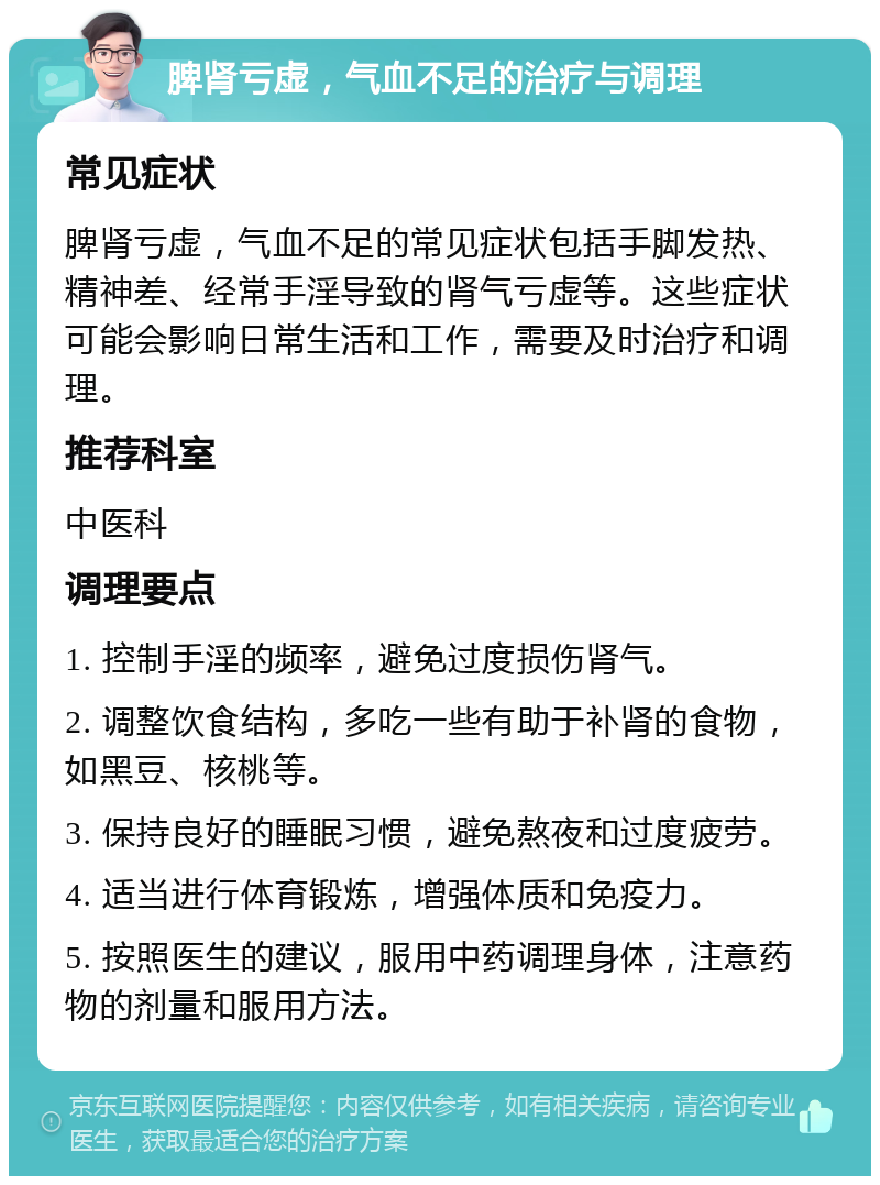 脾肾亏虚，气血不足的治疗与调理 常见症状 脾肾亏虚，气血不足的常见症状包括手脚发热、精神差、经常手淫导致的肾气亏虚等。这些症状可能会影响日常生活和工作，需要及时治疗和调理。 推荐科室 中医科 调理要点 1. 控制手淫的频率，避免过度损伤肾气。 2. 调整饮食结构，多吃一些有助于补肾的食物，如黑豆、核桃等。 3. 保持良好的睡眠习惯，避免熬夜和过度疲劳。 4. 适当进行体育锻炼，增强体质和免疫力。 5. 按照医生的建议，服用中药调理身体，注意药物的剂量和服用方法。