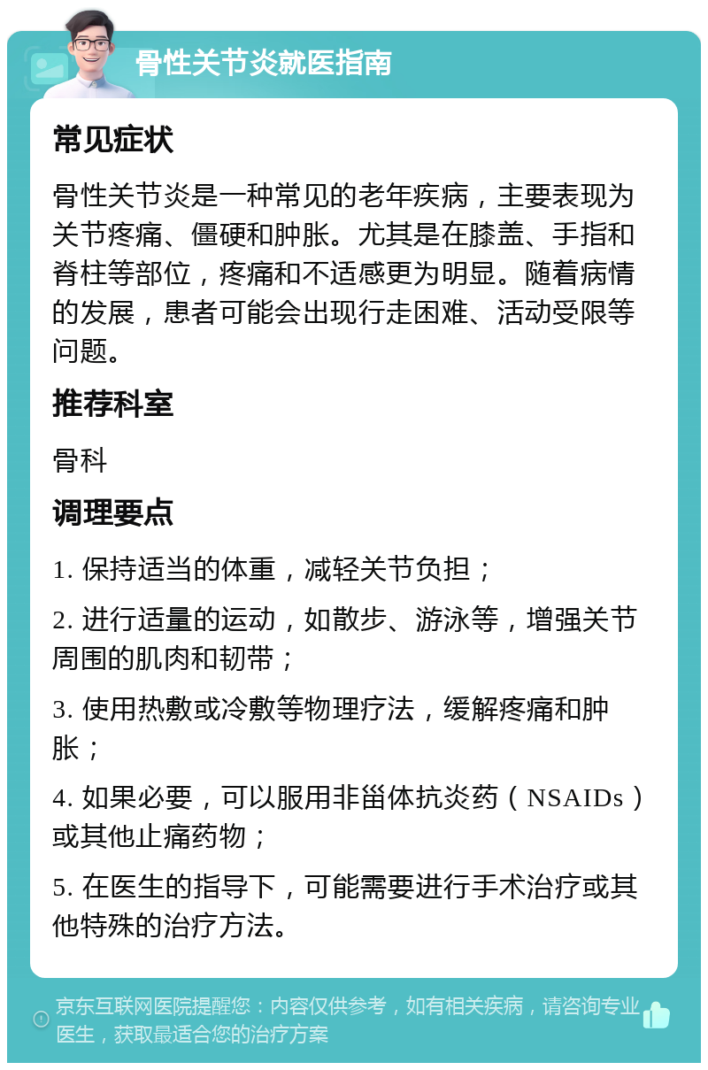 骨性关节炎就医指南 常见症状 骨性关节炎是一种常见的老年疾病，主要表现为关节疼痛、僵硬和肿胀。尤其是在膝盖、手指和脊柱等部位，疼痛和不适感更为明显。随着病情的发展，患者可能会出现行走困难、活动受限等问题。 推荐科室 骨科 调理要点 1. 保持适当的体重，减轻关节负担； 2. 进行适量的运动，如散步、游泳等，增强关节周围的肌肉和韧带； 3. 使用热敷或冷敷等物理疗法，缓解疼痛和肿胀； 4. 如果必要，可以服用非甾体抗炎药（NSAIDs）或其他止痛药物； 5. 在医生的指导下，可能需要进行手术治疗或其他特殊的治疗方法。