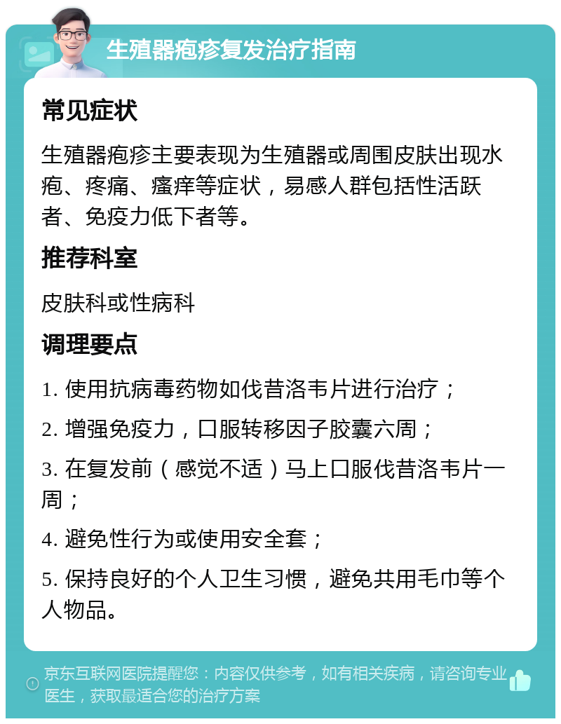 生殖器疱疹复发治疗指南 常见症状 生殖器疱疹主要表现为生殖器或周围皮肤出现水疱、疼痛、瘙痒等症状，易感人群包括性活跃者、免疫力低下者等。 推荐科室 皮肤科或性病科 调理要点 1. 使用抗病毒药物如伐昔洛韦片进行治疗； 2. 增强免疫力，口服转移因子胶囊六周； 3. 在复发前（感觉不适）马上口服伐昔洛韦片一周； 4. 避免性行为或使用安全套； 5. 保持良好的个人卫生习惯，避免共用毛巾等个人物品。