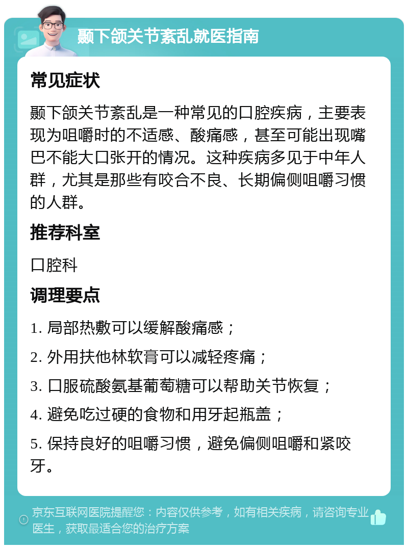 颞下颌关节紊乱就医指南 常见症状 颞下颌关节紊乱是一种常见的口腔疾病，主要表现为咀嚼时的不适感、酸痛感，甚至可能出现嘴巴不能大口张开的情况。这种疾病多见于中年人群，尤其是那些有咬合不良、长期偏侧咀嚼习惯的人群。 推荐科室 口腔科 调理要点 1. 局部热敷可以缓解酸痛感； 2. 外用扶他林软膏可以减轻疼痛； 3. 口服硫酸氨基葡萄糖可以帮助关节恢复； 4. 避免吃过硬的食物和用牙起瓶盖； 5. 保持良好的咀嚼习惯，避免偏侧咀嚼和紧咬牙。