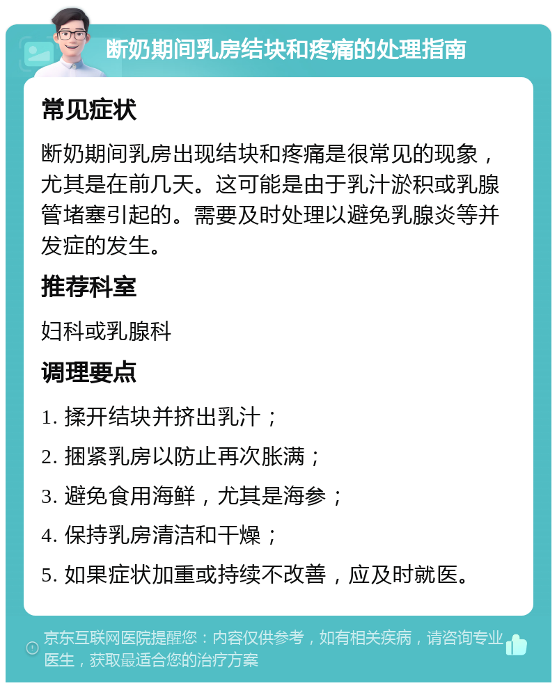 断奶期间乳房结块和疼痛的处理指南 常见症状 断奶期间乳房出现结块和疼痛是很常见的现象，尤其是在前几天。这可能是由于乳汁淤积或乳腺管堵塞引起的。需要及时处理以避免乳腺炎等并发症的发生。 推荐科室 妇科或乳腺科 调理要点 1. 揉开结块并挤出乳汁； 2. 捆紧乳房以防止再次胀满； 3. 避免食用海鲜，尤其是海参； 4. 保持乳房清洁和干燥； 5. 如果症状加重或持续不改善，应及时就医。